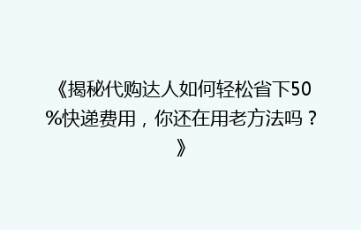 《揭秘代购达人如何轻松省下50%快递费用，你还在用老方法吗？》