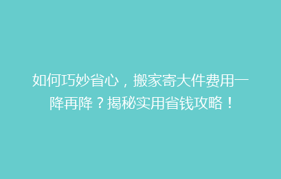 如何巧妙省心，搬家寄大件费用一降再降？揭秘实用省钱攻略！