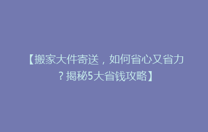 【搬家大件寄送，如何省心又省力？揭秘5大省钱攻略】