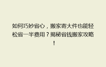 如何巧妙省心，搬家寄大件也能轻松省一半费用？揭秘省钱搬家攻略！