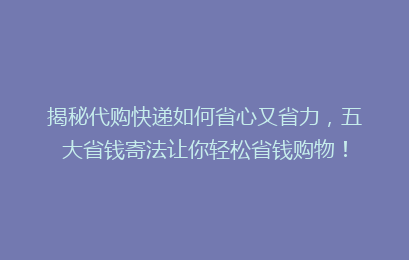 揭秘代购快递如何省心又省力,五大省钱寄法让你轻松省钱购物!