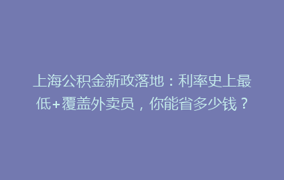 上海公积金新政落地：利率史上最低+覆盖外卖员，你能省多少钱？