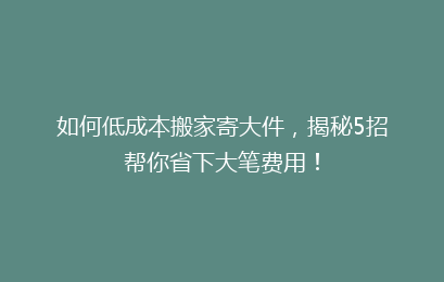 如何低成本搬家寄大件，揭秘5招帮你省下大笔费用！