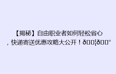 【揭秘】自由职业者如何轻松省心，快递寄送优惠攻略大公开！📦💰