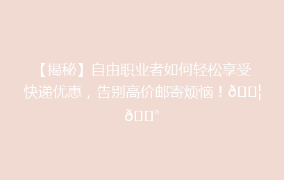 【揭秘】自由职业者如何轻松享受快递优惠，告别高价邮寄烦恼！📦💰