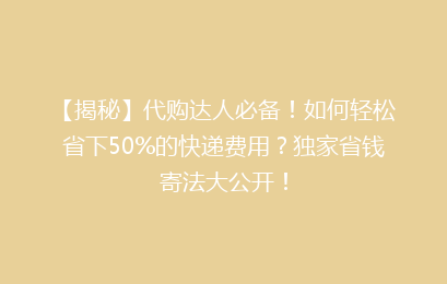 【揭秘】代购达人必备！如何轻松省下50%的快递费用？独家省钱寄法大公开！
