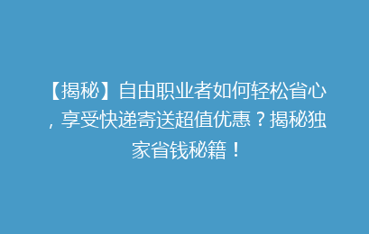 【揭秘】自由职业者如何轻松省心，享受快递寄送超值优惠？揭秘独家省钱秘籍！