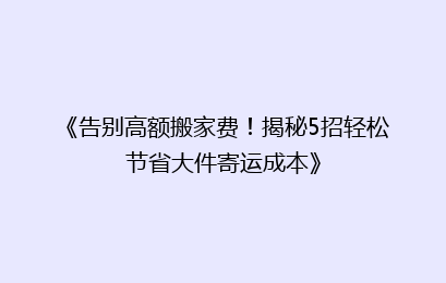 《告别高额搬家费！揭秘5招轻松节省大件寄运成本》