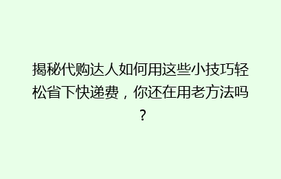揭秘代购达人如何用这些小技巧轻松省下快递费，你还在用老方法吗？