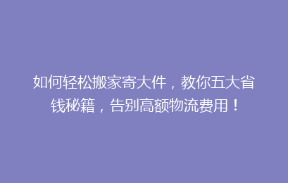 如何轻松搬家寄大件，教你五大省钱秘籍，告别高额物流费用！