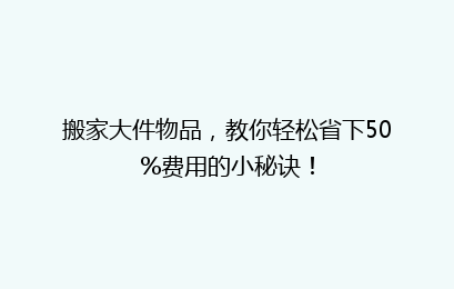 搬家大件物品，教你轻松省下50%费用的小秘诀！