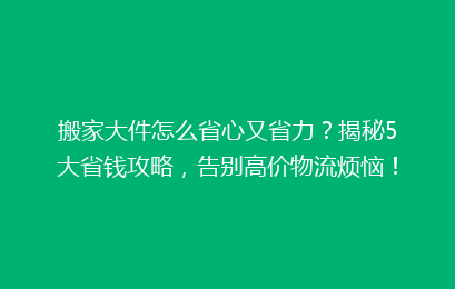 搬家大件怎么省心又省力？揭秘5大省钱攻略，告别高价物流烦恼！