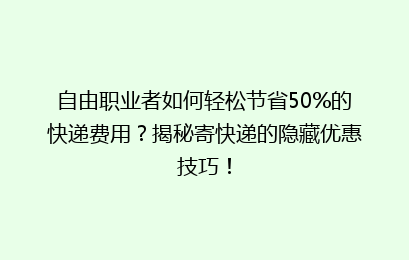 自由职业者如何轻松节省50%的快递费用？揭秘寄快递的隐藏优惠技巧！