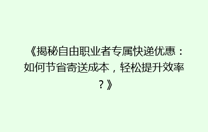 《揭秘自由职业者专属快递优惠：如何节省寄送成本，轻松提升效率？》