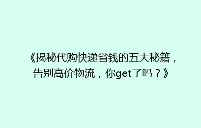 《揭秘代购快递省钱的五大秘籍，告别高价物流，你get了吗？》
