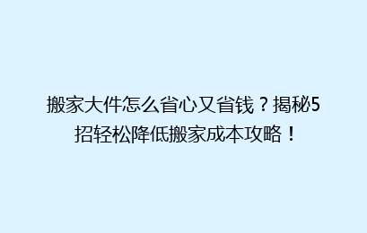 搬家大件怎么省心又省钱?揭秘5招轻松降低搬家成本攻略!
