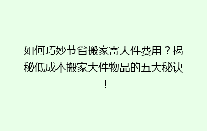 如何巧妙节省搬家寄大件费用？揭秘低成本搬家大件物品的五大秘诀！