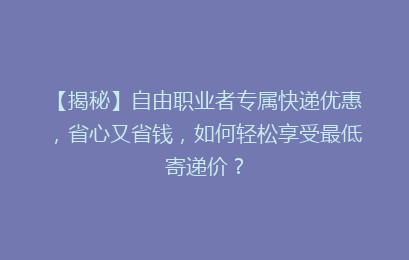 【揭秘】自由职业者专属快递优惠，省心又省钱，如何轻松享受最低寄递价？