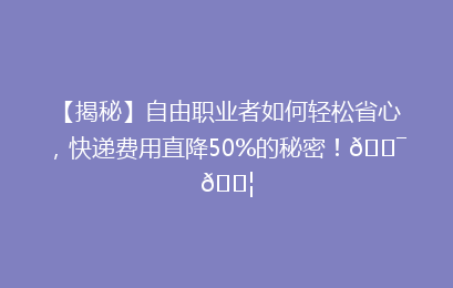 【揭秘】自由职业者如何轻松省心，快递费用直降50%的秘密！🎯📦