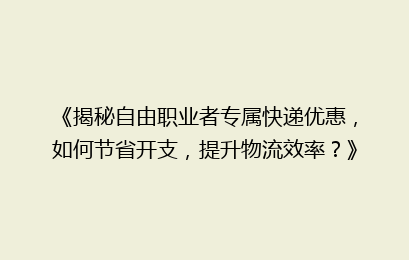 《揭秘自由职业者专属快递优惠，如何节省开支，提升物流效率？》