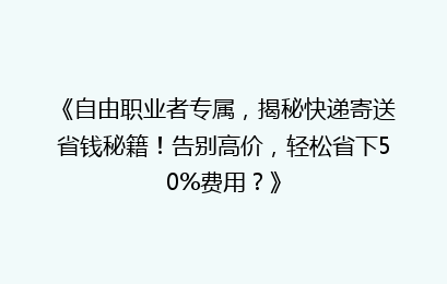 《自由职业者专属，揭秘快递寄送省钱秘籍！告别高价，轻松省下50%费用？》