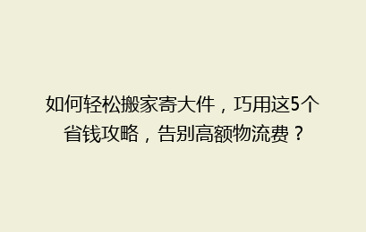 如何轻松搬家寄大件，巧用这5个省钱攻略，告别高额物流费？