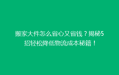 搬家大件怎么省心又省钱？揭秘5招轻松降低物流成本秘籍！