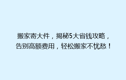 搬家寄大件，揭秘5大省钱攻略，告别高额费用，轻松搬家不忧愁！