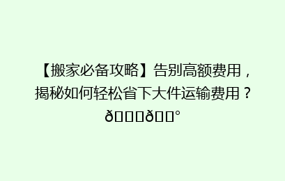 【搬家必备攻略】告别高额费用，揭秘如何轻松省下大件运输费用？🚚💰