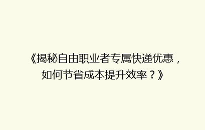 《揭秘自由职业者专属快递优惠，如何节省成本提升效率？》
