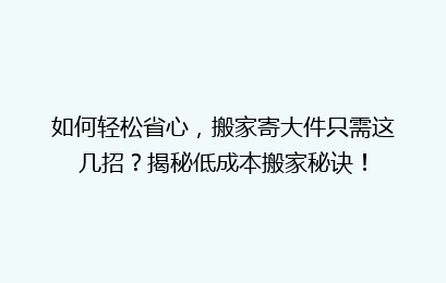 如何轻松省心,搬家寄大件只需这几招?揭秘低成本搬家秘诀!