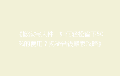 《搬家寄大件，如何轻松省下50%的费用？揭秘省钱搬家攻略》