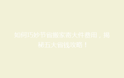 如何巧妙节省搬家寄大件费用,揭秘五大省钱攻略!