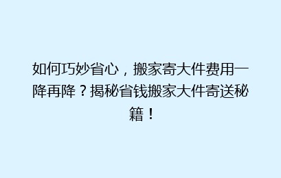 如何巧妙省心，搬家寄大件费用一降再降？揭秘省钱搬家大件寄送秘籍！