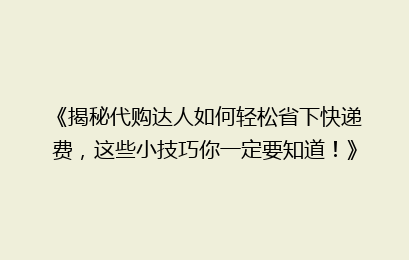 《揭秘代购达人如何轻松省下快递费，这些小技巧你一定要知道！》