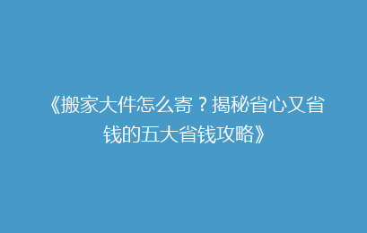 《搬家大件怎么寄？揭秘省心又省钱的五大省钱攻略》