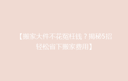 【搬家大件不花冤枉钱？揭秘5招轻松省下搬家费用】