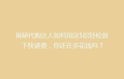 揭秘代购达人如何用这5招轻松省下快递费，你还在多花钱吗？