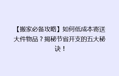 【搬家必备攻略】如何低成本寄送大件物品？揭秘节省开支的五大秘诀！