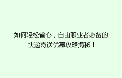 如何轻松省心,自由职业者必备的快递寄送优惠攻略揭秘!