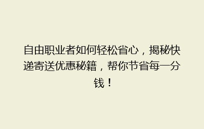 自由职业者如何轻松省心,揭秘快递寄送优惠秘籍,帮你节省每一分钱!