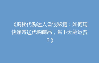 《揭秘代购达人省钱秘籍：如何用快递寄送代购商品，省下大笔运费？》