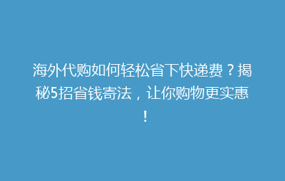 海外代购如何轻松省下快递费？揭秘5招省钱寄法，让你购物更实惠！