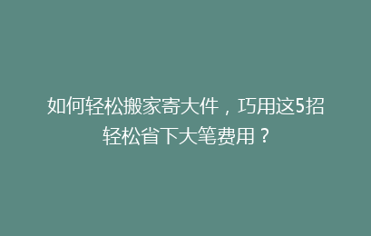 如何轻松搬家寄大件,巧用这5招轻松省下大笔费用?