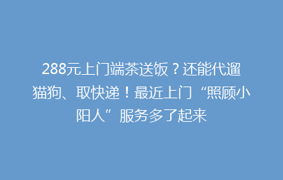 288元上门端茶送饭？还能代遛猫狗、取快递！最近上门“照顾小阳人”服务多了起来