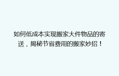 如何低成本实现搬家大件物品的寄送，揭秘节省费用的搬家妙招！