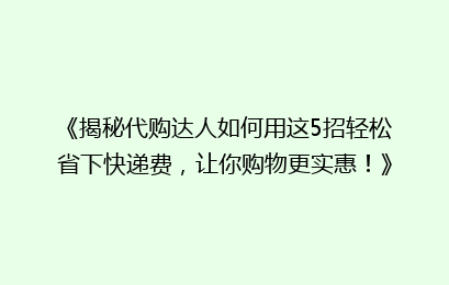 《揭秘代购达人如何用这5招轻松省下快递费，让你购物更实惠！》