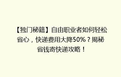 【独门秘籍】自由职业者如何轻松省心，快递费用大降50%？揭秘省钱寄快递攻略！