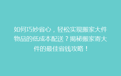 如何巧妙省心，轻松实现搬家大件物品的低成本配送？揭秘搬家寄大件的最佳省钱攻略！
