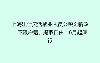 上海出台灵活就业人员公积金新政：不限户籍、提取自由，6月起施行